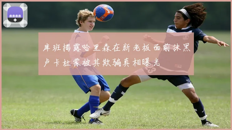 库班揭露哈里森在新老板面前抹黑卢卡杜蒙被其欺骗真相曝光