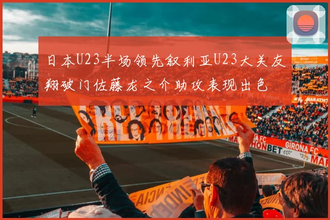 日本U23半场领先叙利亚U23大关友翔破门佐藤龙之介助攻表现出色