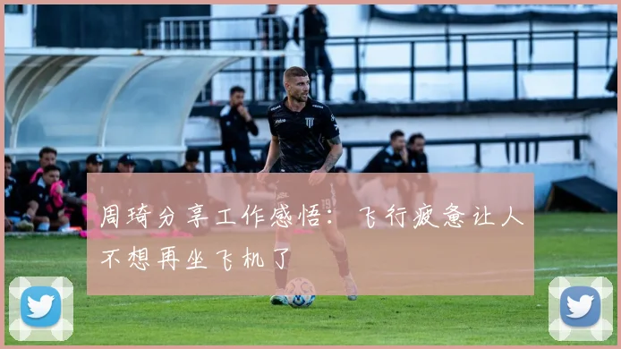 周琦分享工作感悟：飞行疲惫让人不想再坐飞机了