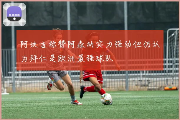 阿坎吉称赞阿森纳实力强劲但仍认为拜仁是欧洲最强球队