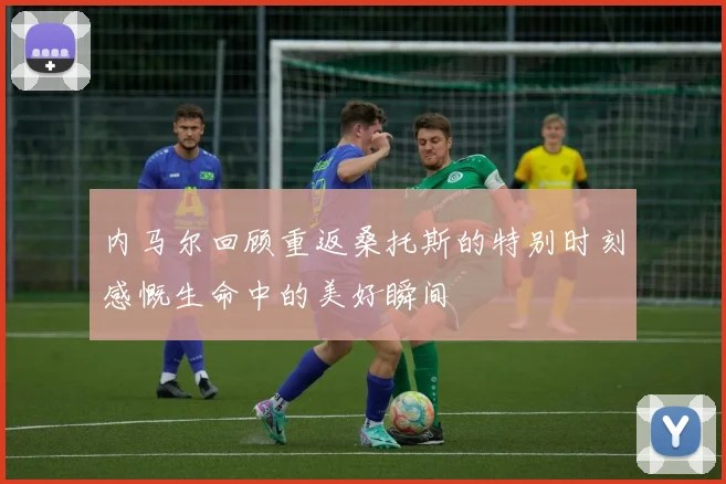 内马尔回顾重返桑托斯的特别时刻感慨生命中的美好瞬间