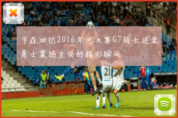 亨森回忆2016年总决赛G7骑士逆袭勇士震撼全场的精彩瞬间