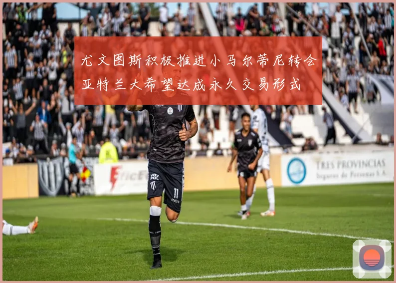 尤文图斯积极推进小马尔蒂尼转会亚特兰大希望达成永久交易形式