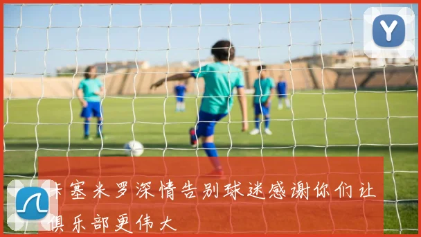 卡塞米罗深情告别球迷感谢你们让俱乐部更伟大