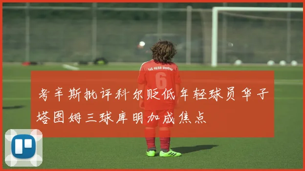 考辛斯批评科尔贬低年轻球员华子塔图姆三球库明加成焦点