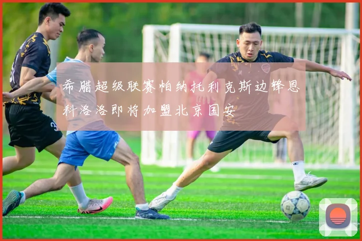 希腊超级联赛帕纳托利克斯边锋恩科洛洛即将加盟北京国安
