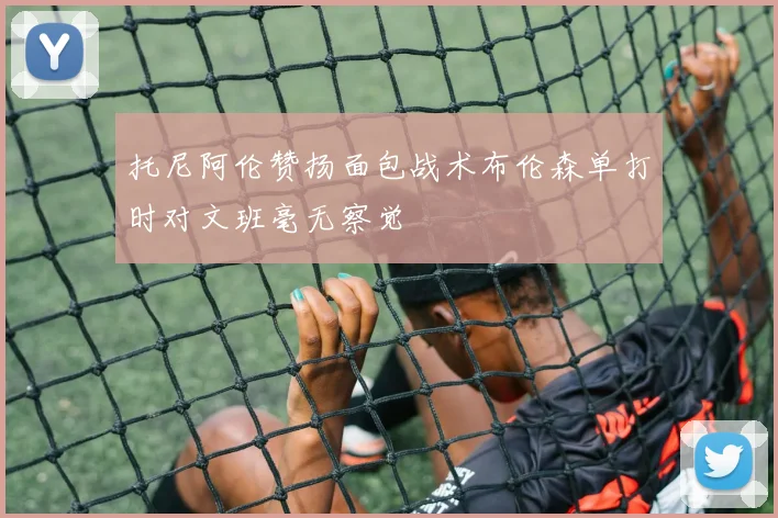 托尼阿伦赞扬面包战术布伦森单打时对文班毫无察觉