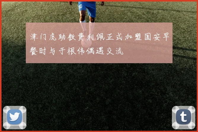 津门虎助教费利佩正式加盟国安早餐时与于根伟偶遇交流
