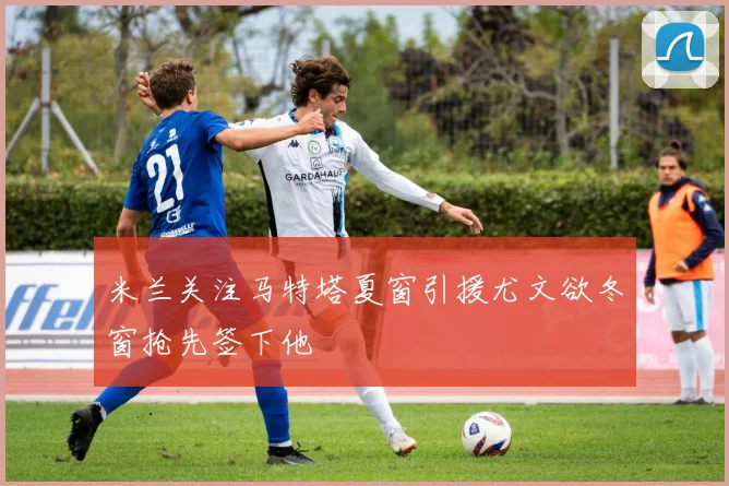 米兰关注马特塔夏窗引援尤文欲冬窗抢先签下他