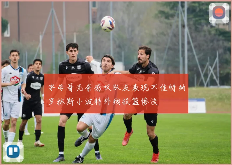 字母哥无奈感叹队友表现不佳特纳罗林斯小波特外线投篮惨淡
