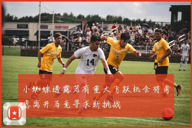 小蜘蛛透露若有重大飞跃机会将考虑离开马竞寻求新挑战