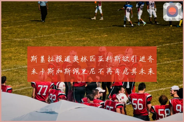 斯基拉报道奥林匹亚科斯欲引进齐米卡斯加斯佩里尼不再考虑其未来
