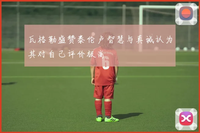 瓦格勒盛赞泰伦卢智慧与真诚认为其对自己评价极高