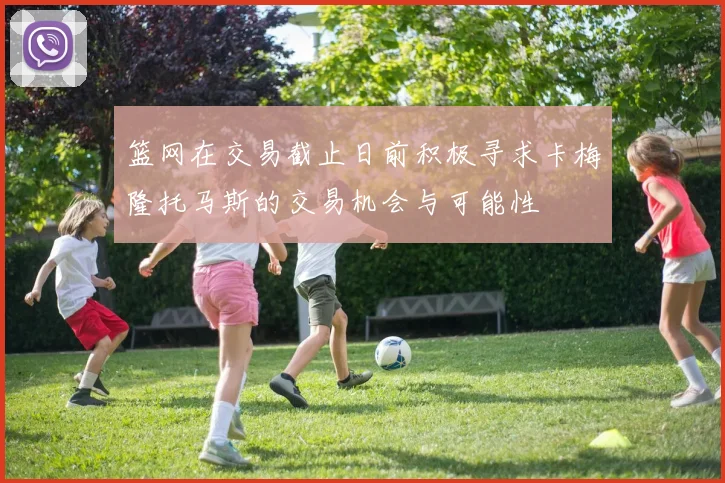 篮网在交易截止日前积极寻求卡梅隆托马斯的交易机会与可能性