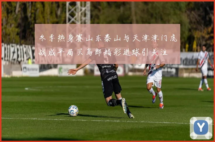 冬季热身赛山东泰山与天津津门虎战成平局买乌郎精彩进球引关注